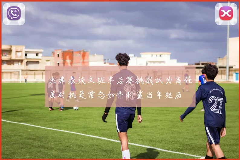 杰弗森谈文班季后赛挑战认为高强度对抗是常态如乔科鲨当年经历