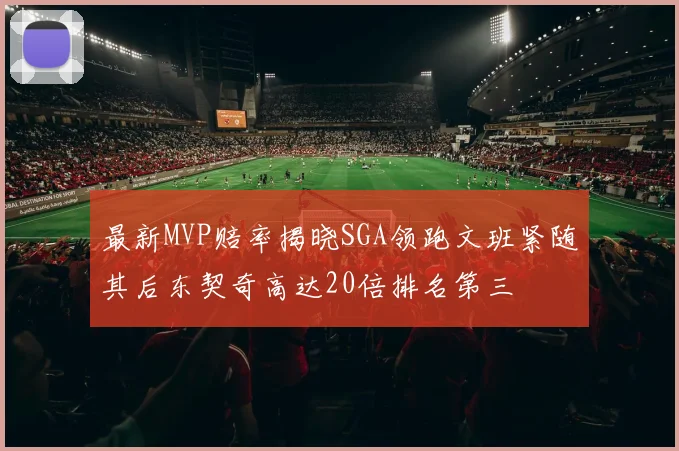 最新MVP赔率揭晓SGA领跑文班紧随其后东契奇高达20倍排名第三