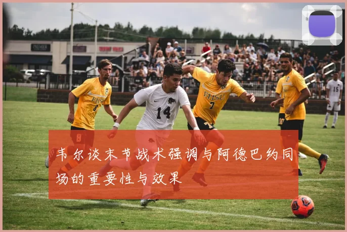 韦尔谈末节战术强调与阿德巴约同场的重要性与效果