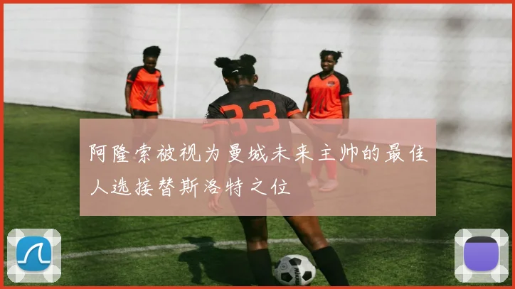 阿隆索被视为曼城未来主帅的最佳人选接替斯洛特之位