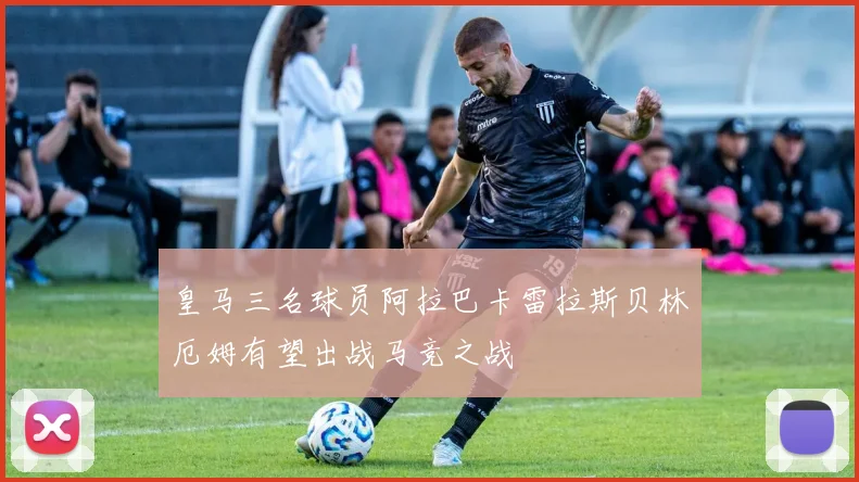 皇马三名球员阿拉巴卡雷拉斯贝林厄姆有望出战马竞之战