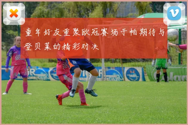童年好友重聚欧冠赛场于帕期待与登贝莱的精彩对决