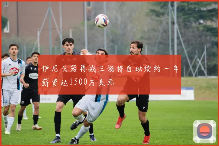 伊尼戈若再战三场将自动续约一年薪资达1500万美元
