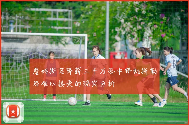 詹姆斯若降薪三千万签中锋凯斯勒恐难以接受的现实分析